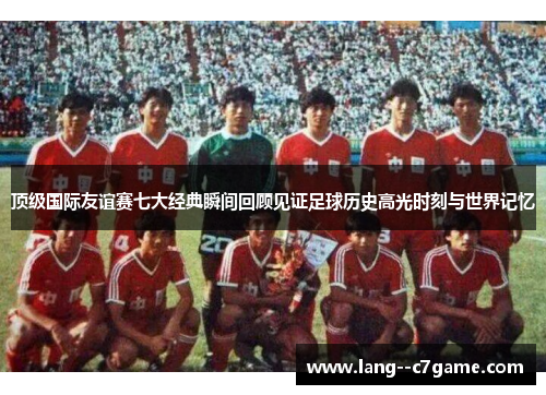顶级国际友谊赛七大经典瞬间回顾见证足球历史高光时刻与世界记忆 顶级国际友谊赛七大经典瞬间回顾见证足球历史高光时刻与世界记忆